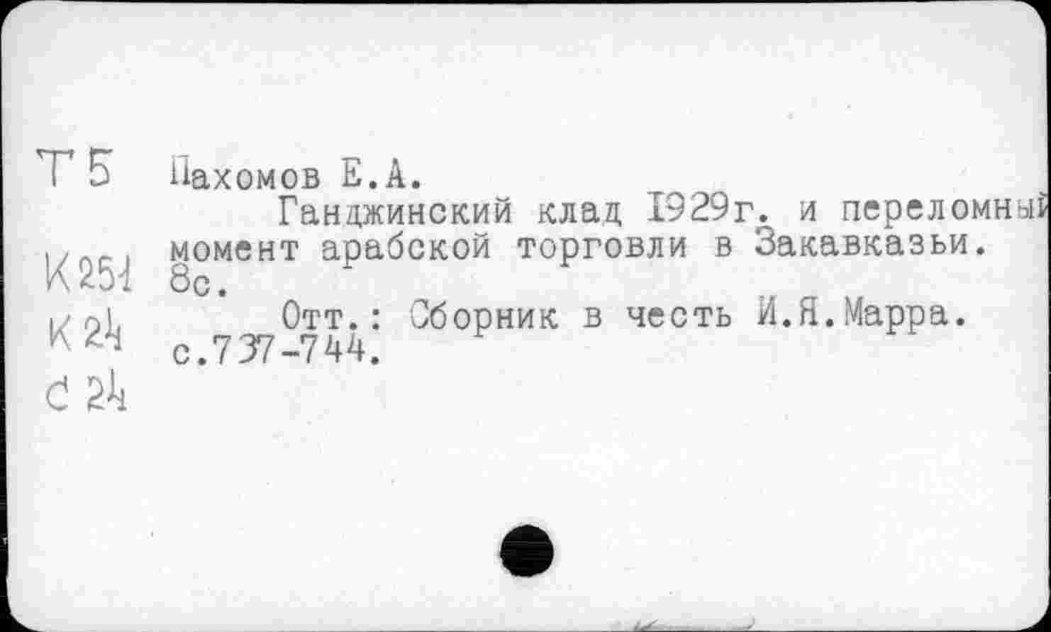 ﻿Т5
К 251
К 2Л
І 211
Нахомов Е.А.
Ганджинский клад 1929г. и переломный момент арабской торговли в Закавказьи. 8с.
Отт.: Сборник в честь И.Я.Марра, с.737-7 4 4.